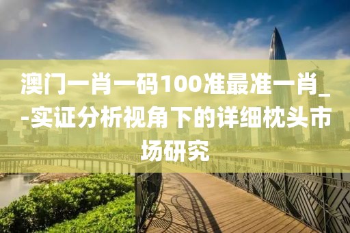 澳门一肖一码100准最准一肖_-实证分析视角下的详细枕头市场研究
