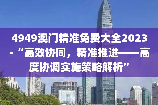 4949澳门精准免费大全2023-“高效协同，精准推进——高度协调实施策略解析”