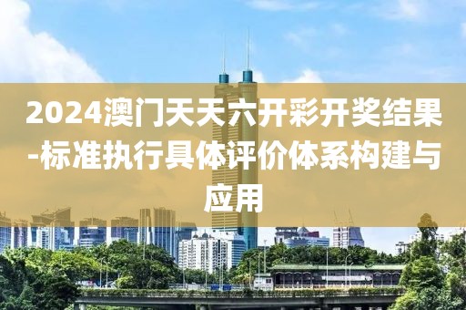 2024澳门天天六开彩开奖结果-标准执行具体评价体系构建与应用
