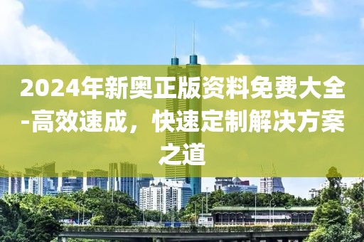 2024年新奥正版资料免费大全-高效速成，快速定制解决方案之道
