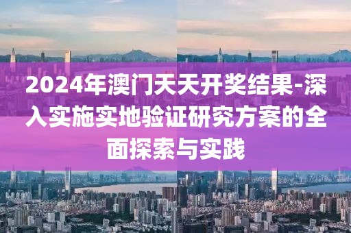 2024年澳门天天开奖结果-深入实施实地验证研究方案的全面探索与实践