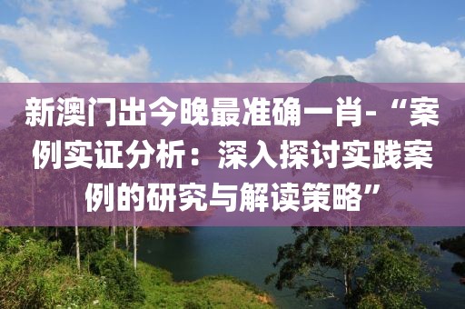 新澳门出今晚最准确一肖-“案例实证分析：深入探讨实践案例的研究与解读策略”