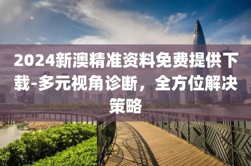 2024新澳精准资料免费提供下载-多元视角诊断，全方位解决策略