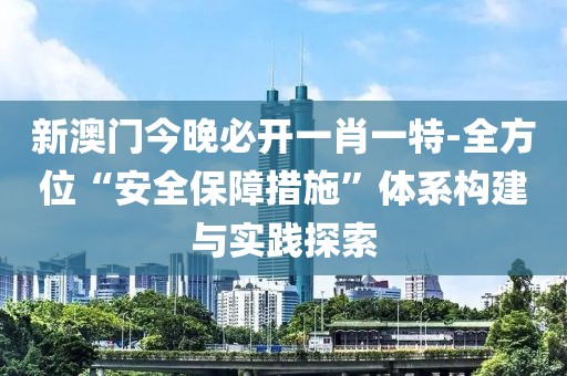 新澳门今晚必开一肖一特-全方位“安全保障措施”体系构建与实践探索