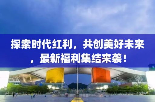 探索时代红利，共创美好未来，最新福利集结来袭！