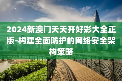 2024新澳门天天开好彩大全正版-构建全面防护的网络安全架构策略