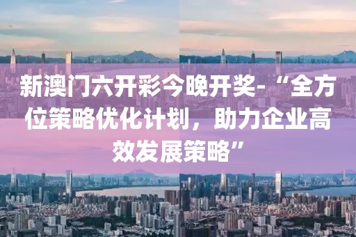 新澳门六开彩今晚开奖-“全方位策略优化计划，助力企业高效发展策略”