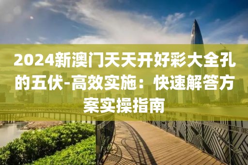 2024新澳门天天开好彩大全孔的五伏-高效实施：快速解答方案实操指南