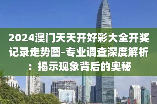 2024澳门天天开好彩大全开奖记录走势图-专业调查深度解析：揭示现象背后的奥秘