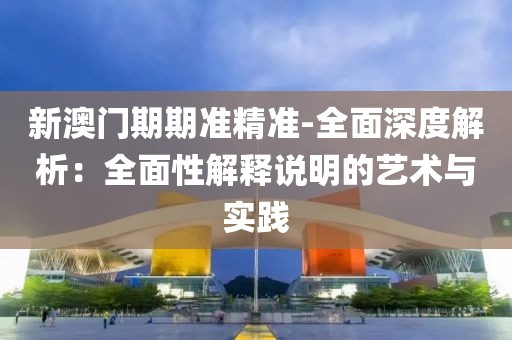 新澳门期期准精准-全面深度解析：全面性解释说明的艺术与实践