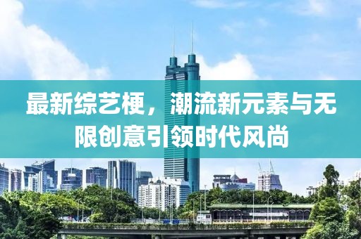 最新综艺梗，潮流新元素与无限创意引领时代风尚