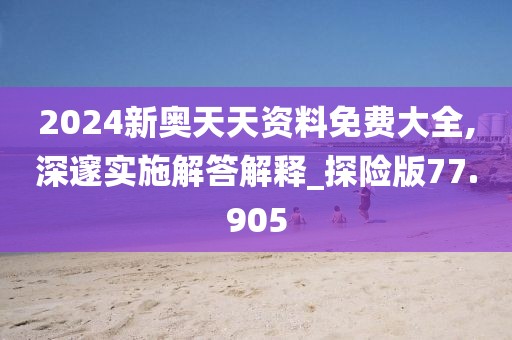 2024新奥天天资料免费大全,深邃实施解答解释_探险版77.905