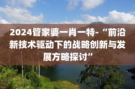 2024管家婆一肖一特-“前沿新技术驱动下的战略创新与发展方略探讨”
