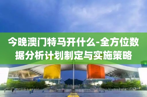 今晚澳门特马开什么-全方位数据分析计划制定与实施策略