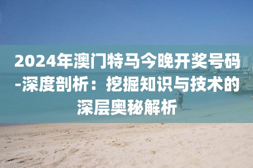 2024年澳门特马今晚开奖号码-深度剖析：挖掘知识与技术的深层奥秘解析
