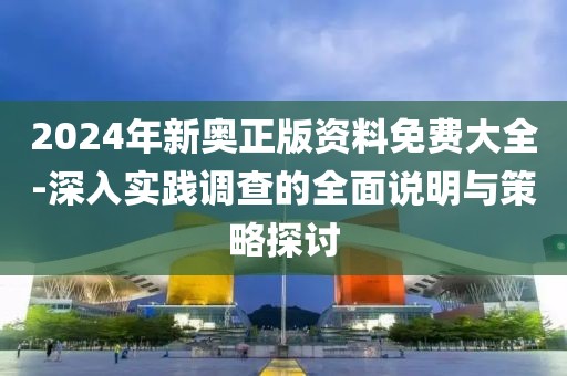 2024年新奥正版资料免费大全-深入实践调查的全面说明与策略探讨