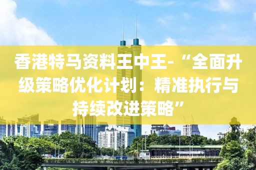 香港特马资料王中王-“全面升级策略优化计划：精准执行与持续改进策略”