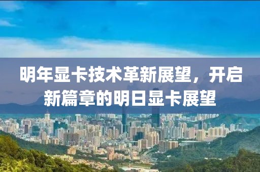 明年显卡技术革新展望，开启新篇章的明日显卡展望