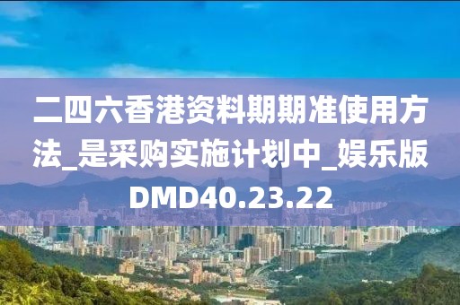 二四六香港资料期期准使用方法_是采购实施计划中_娱乐版DMD40.23.22