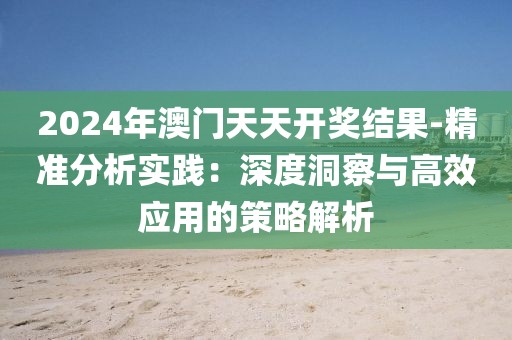 2024年澳门天天开奖结果-精准分析实践：深度洞察与高效应用的策略解析
