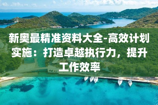 新奥最精准资料大全-高效计划实施：打造卓越执行力，提升工作效率