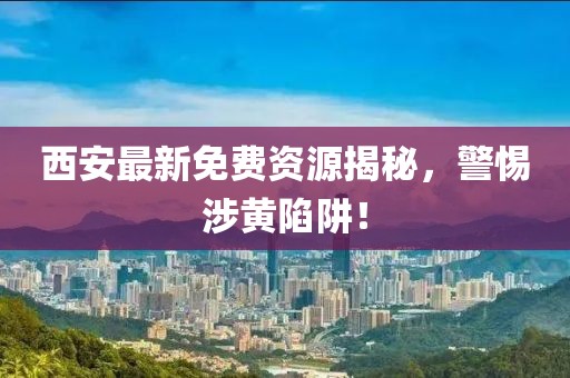 西安最新免费资源揭秘，警惕涉黄陷阱！
