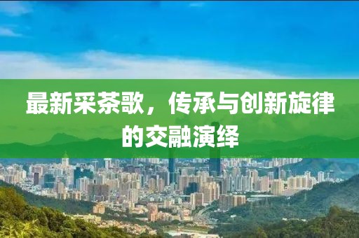 最新采茶歌，传承与创新旋律的交融演绎