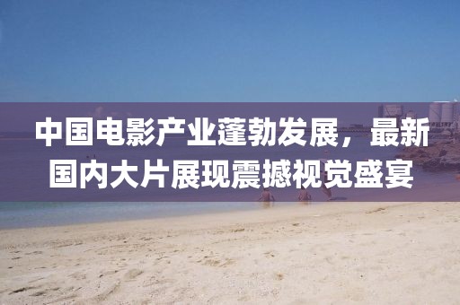 中国电影产业蓬勃发展，最新国内大片展现震撼视觉盛宴