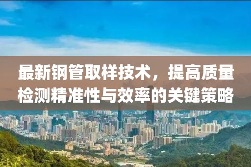 最新钢管取样技术，提高质量检测精准性与效率的关键策略