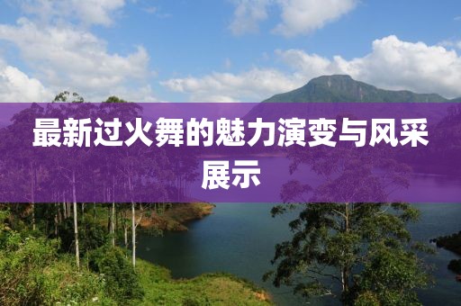 最新过火舞的魅力演变与风采展示