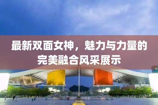 最新双面女神，魅力与力量的完美融合风采展示