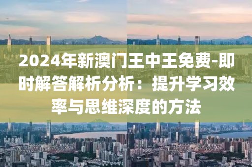 2024年新澳门王中王免费-即时解答解析分析：提升学习效率与思维深度的方法