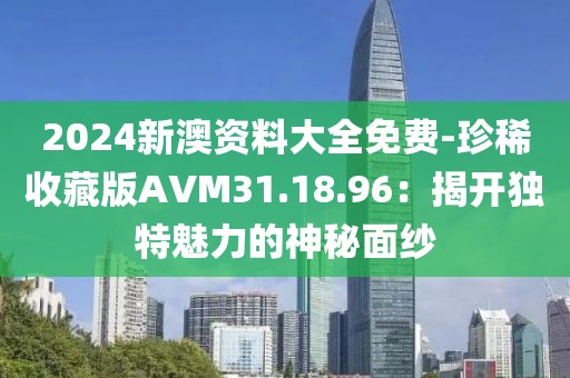 2024新澳资料大全免费-珍稀收藏版AVM31.18.96：揭开独特魅力的神秘面纱