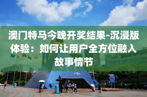 澳门特马今晚开奖结果-沉浸版体验：如何让用户全方位融入故事情节