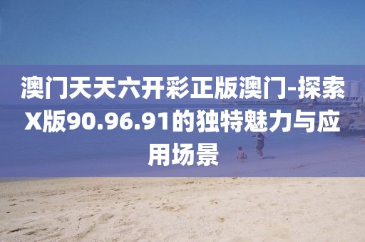 澳门天天六开彩正版澳门-探索X版90.96.91的独特魅力与应用场景