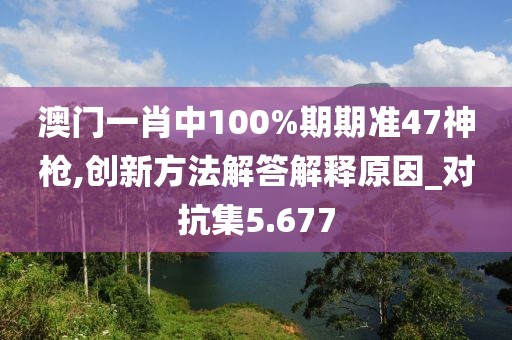 澳门一肖中100%期期准47神枪,创新方法解答解释原因_对抗集5.677