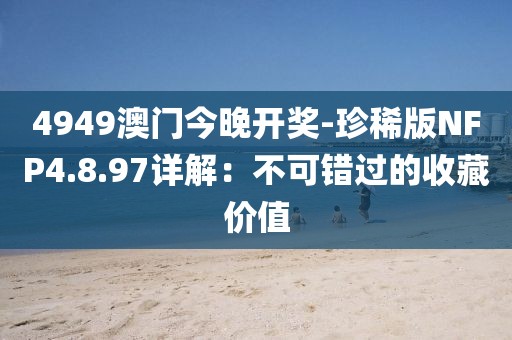 4949澳门今晚开奖-珍稀版NFP4.8.97详解：不可错过的收藏价值