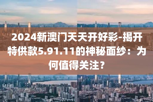 2024新澳门天天开好彩-揭开特供款5.91.11的神秘面纱：为何值得关注？