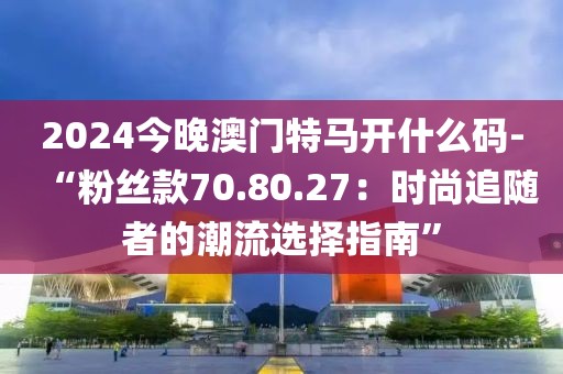 2024今晚澳门特马开什么码-“粉丝款70.80.27：时尚追随者的潮流选择指南”