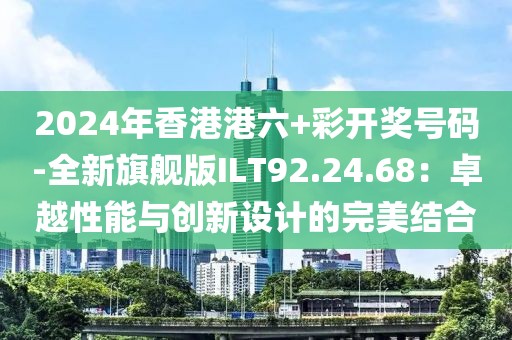 2024年香港港六+彩开奖号码-全新旗舰版ILT92.24.68：卓越性能与创新设计的完美结合