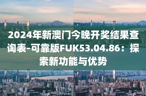 2024年新澳门今晚开奖结果查询表-可靠版FUK53.04.86：探索新功能与优势