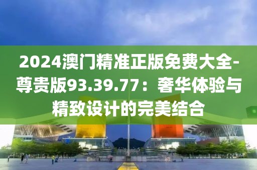 2024澳门精准正版免费大全-尊贵版93.39.77：奢华体验与精致设计的完美结合