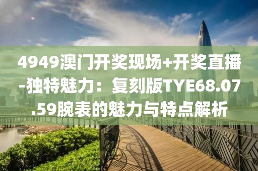 4949澳门开奖现场+开奖直播-独特魅力：复刻版TYE68.07.59腕表的魅力与特点解析