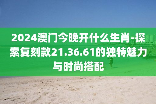 2024澳门今晚开什么生肖-探索复刻款21.36.61的独特魅力与时尚搭配