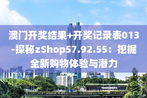 澳门开奖结果+开奖记录表013-探秘zShop57.92.55：挖掘全新购物体验与潜力