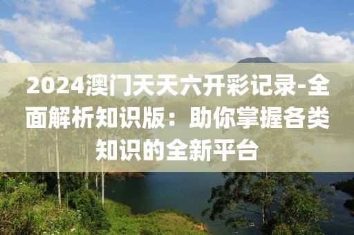 2024澳门天天六开彩记录-全面解析知识版：助你掌握各类知识的全新平台