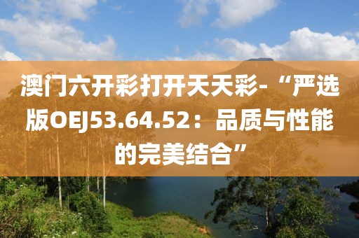 澳门六开彩打开天天彩-“严选版OEJ53.64.52：品质与性能的完美结合”