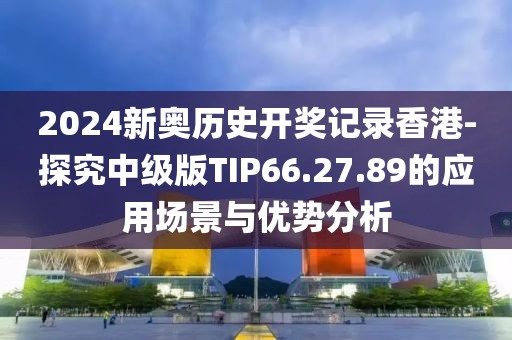 2024新奥历史开奖记录香港-探究中级版TIP66.27.89的应用场景与优势分析