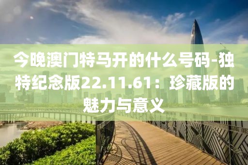 今晚澳门特马开的什么号码-独特纪念版22.11.61：珍藏版的魅力与意义