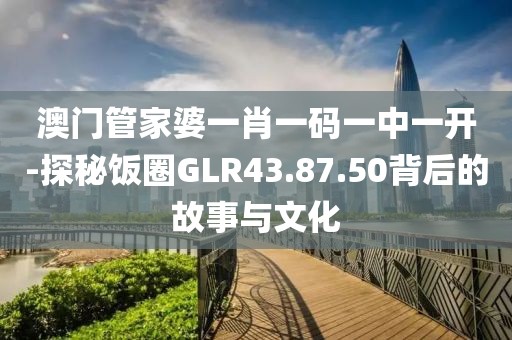 澳门管家婆一肖一码一中一开-探秘饭圈GLR43.87.50背后的故事与文化